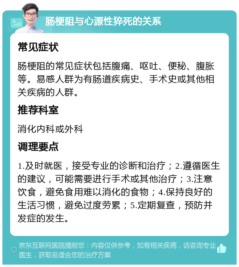 肠梗阻与心源性猝死的关系 常见症状 肠梗阻的常见症状包括腹痛、呕吐、便秘、腹胀等。易感人群为有肠道疾病史、手术史或其他相关疾病的人群。 推荐科室 消化内科或外科 调理要点 1.及时就医，接受专业的诊断和治疗；2.遵循医生的建议，可能需要进行手术或其他治疗；3.注意饮食，避免食用难以消化的食物；4.保持良好的生活习惯，避免过度劳累；5.定期复查，预防并发症的发生。