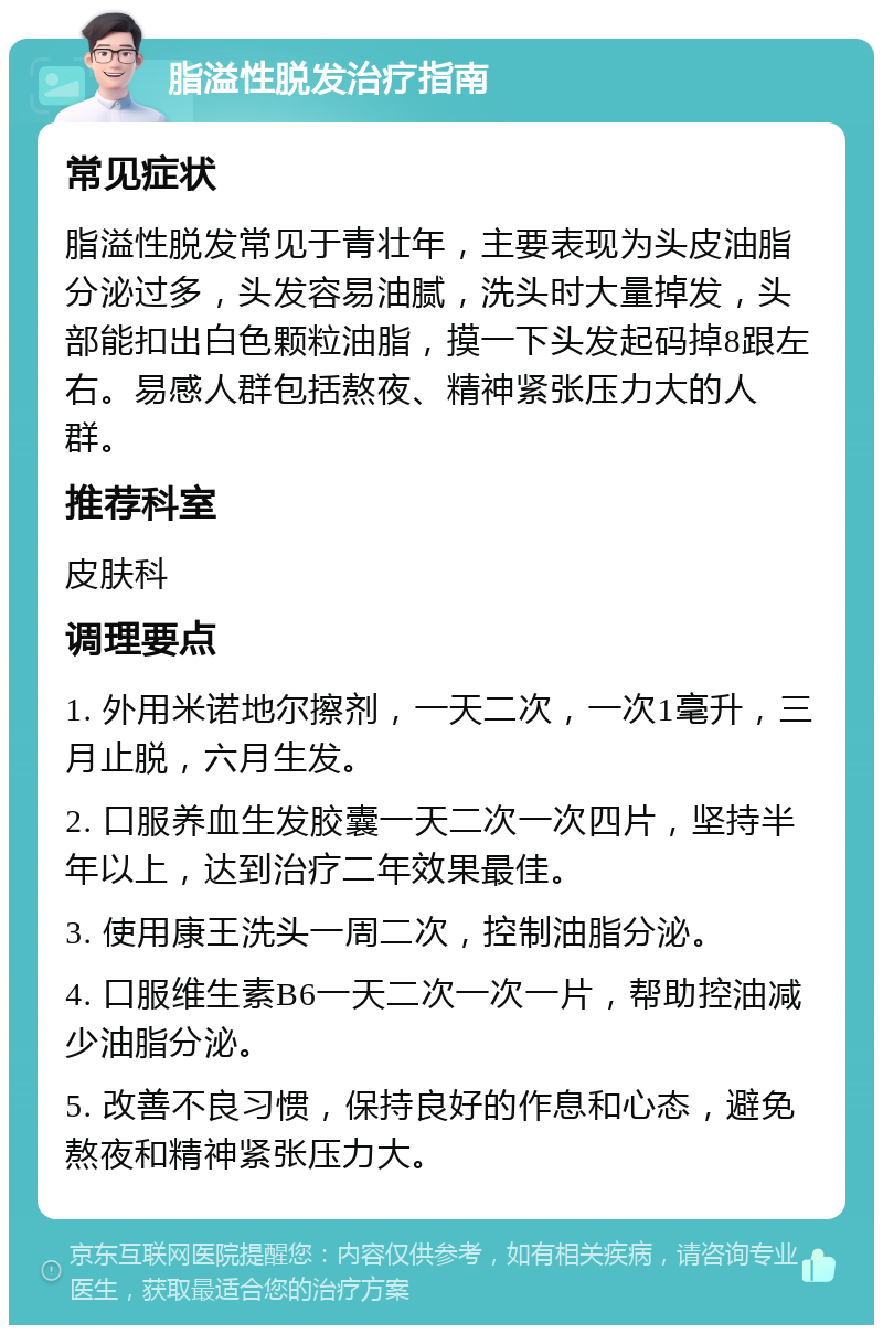 脂溢性脱发治疗指南 常见症状 脂溢性脱发常见于青壮年，主要表现为头皮油脂分泌过多，头发容易油腻，洗头时大量掉发，头部能扣出白色颗粒油脂，摸一下头发起码掉8跟左右。易感人群包括熬夜、精神紧张压力大的人群。 推荐科室 皮肤科 调理要点 1. 外用米诺地尔擦剂，一天二次，一次1毫升，三月止脱，六月生发。 2. 口服养血生发胶囊一天二次一次四片，坚持半年以上，达到治疗二年效果最佳。 3. 使用康王洗头一周二次，控制油脂分泌。 4. 口服维生素B6一天二次一次一片，帮助控油减少油脂分泌。 5. 改善不良习惯，保持良好的作息和心态，避免熬夜和精神紧张压力大。