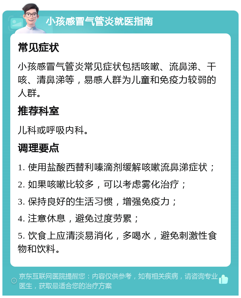 小孩感冒气管炎就医指南 常见症状 小孩感冒气管炎常见症状包括咳嗽、流鼻涕、干咳、清鼻涕等，易感人群为儿童和免疫力较弱的人群。 推荐科室 儿科或呼吸内科。 调理要点 1. 使用盐酸西替利嗪滴剂缓解咳嗽流鼻涕症状； 2. 如果咳嗽比较多，可以考虑雾化治疗； 3. 保持良好的生活习惯，增强免疫力； 4. 注意休息，避免过度劳累； 5. 饮食上应清淡易消化，多喝水，避免刺激性食物和饮料。