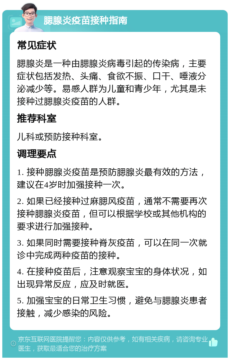 腮腺炎疫苗接种指南 常见症状 腮腺炎是一种由腮腺炎病毒引起的传染病，主要症状包括发热、头痛、食欲不振、口干、唾液分泌减少等。易感人群为儿童和青少年，尤其是未接种过腮腺炎疫苗的人群。 推荐科室 儿科或预防接种科室。 调理要点 1. 接种腮腺炎疫苗是预防腮腺炎最有效的方法，建议在4岁时加强接种一次。 2. 如果已经接种过麻腮风疫苗，通常不需要再次接种腮腺炎疫苗，但可以根据学校或其他机构的要求进行加强接种。 3. 如果同时需要接种脊灰疫苗，可以在同一次就诊中完成两种疫苗的接种。 4. 在接种疫苗后，注意观察宝宝的身体状况，如出现异常反应，应及时就医。 5. 加强宝宝的日常卫生习惯，避免与腮腺炎患者接触，减少感染的风险。