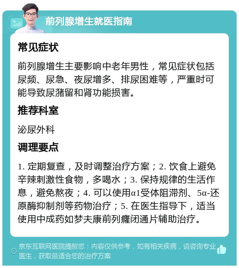 前列腺增生就医指南 常见症状 前列腺增生主要影响中老年男性，常见症状包括尿频、尿急、夜尿增多、排尿困难等，严重时可能导致尿潴留和肾功能损害。 推荐科室 泌尿外科 调理要点 1. 定期复查，及时调整治疗方案；2. 饮食上避免辛辣刺激性食物，多喝水；3. 保持规律的生活作息，避免熬夜；4. 可以使用α1受体阻滞剂、5α-还原酶抑制剂等药物治疗；5. 在医生指导下，适当使用中成药如梦夫康前列癃闭通片辅助治疗。