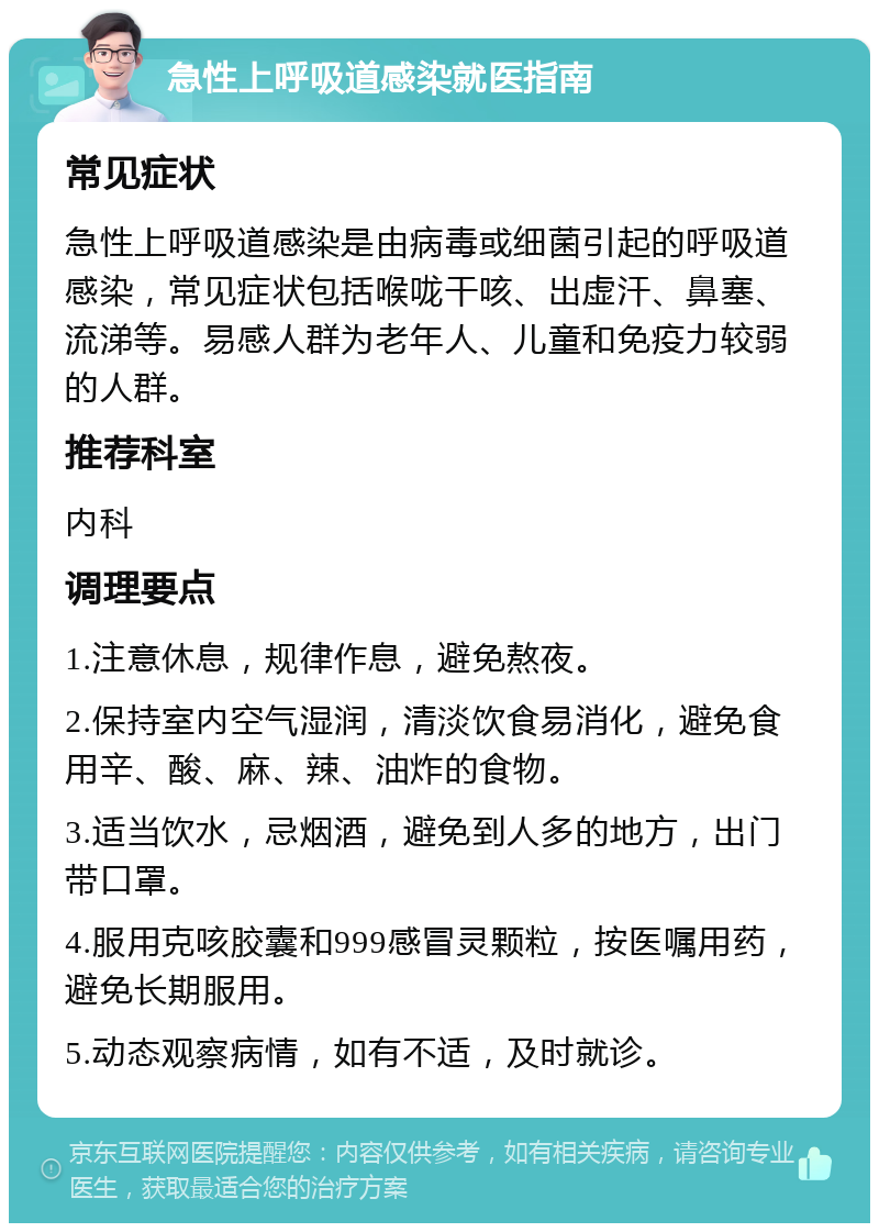 急性上呼吸道感染就医指南 常见症状 急性上呼吸道感染是由病毒或细菌引起的呼吸道感染，常见症状包括喉咙干咳、出虚汗、鼻塞、流涕等。易感人群为老年人、儿童和免疫力较弱的人群。 推荐科室 内科 调理要点 1.注意休息，规律作息，避免熬夜。 2.保持室内空气湿润，清淡饮食易消化，避免食用辛、酸、麻、辣、油炸的食物。 3.适当饮水，忌烟酒，避免到人多的地方，出门带口罩。 4.服用克咳胶囊和999感冒灵颗粒，按医嘱用药，避免长期服用。 5.动态观察病情，如有不适，及时就诊。