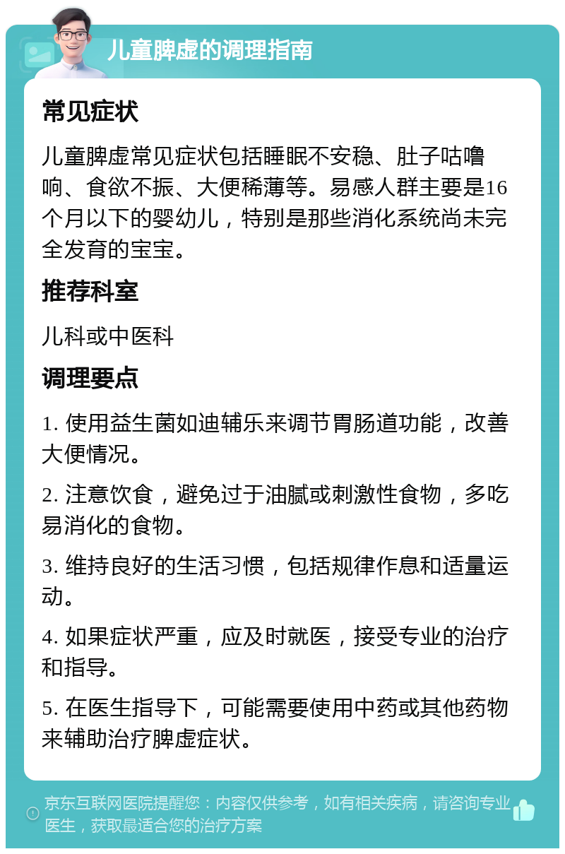 儿童脾虚的调理指南 常见症状 儿童脾虚常见症状包括睡眠不安稳、肚子咕噜响、食欲不振、大便稀薄等。易感人群主要是16个月以下的婴幼儿，特别是那些消化系统尚未完全发育的宝宝。 推荐科室 儿科或中医科 调理要点 1. 使用益生菌如迪辅乐来调节胃肠道功能，改善大便情况。 2. 注意饮食，避免过于油腻或刺激性食物，多吃易消化的食物。 3. 维持良好的生活习惯，包括规律作息和适量运动。 4. 如果症状严重，应及时就医，接受专业的治疗和指导。 5. 在医生指导下，可能需要使用中药或其他药物来辅助治疗脾虚症状。