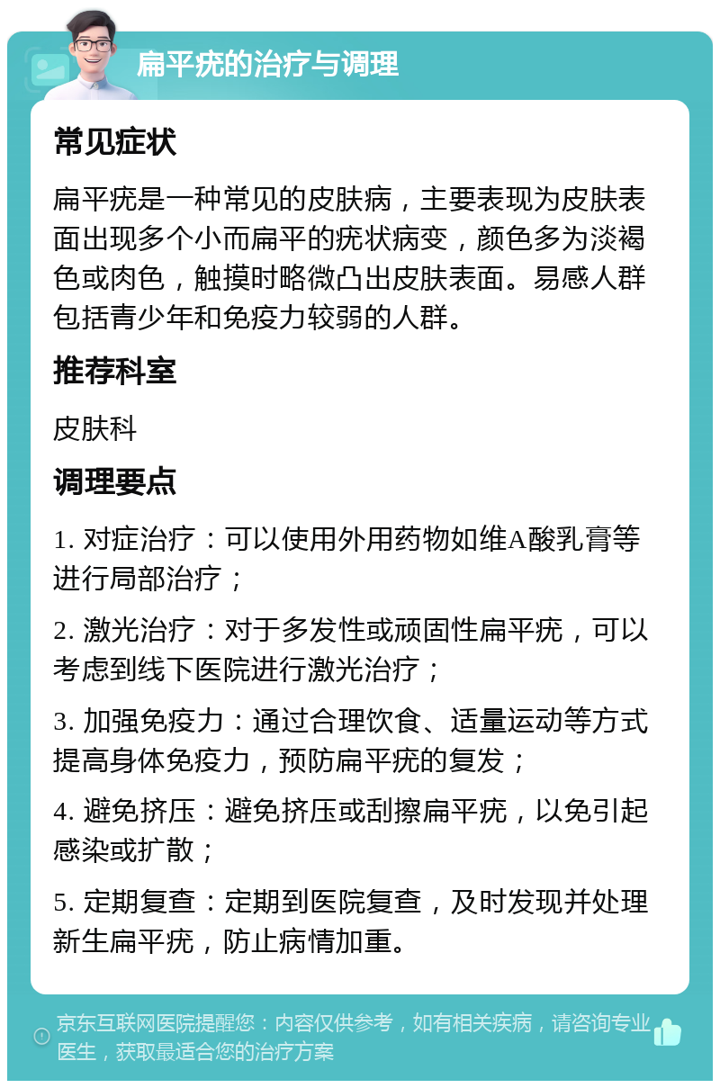 扁平疣的治疗与调理 常见症状 扁平疣是一种常见的皮肤病，主要表现为皮肤表面出现多个小而扁平的疣状病变，颜色多为淡褐色或肉色，触摸时略微凸出皮肤表面。易感人群包括青少年和免疫力较弱的人群。 推荐科室 皮肤科 调理要点 1. 对症治疗：可以使用外用药物如维A酸乳膏等进行局部治疗； 2. 激光治疗：对于多发性或顽固性扁平疣，可以考虑到线下医院进行激光治疗； 3. 加强免疫力：通过合理饮食、适量运动等方式提高身体免疫力，预防扁平疣的复发； 4. 避免挤压：避免挤压或刮擦扁平疣，以免引起感染或扩散； 5. 定期复查：定期到医院复查，及时发现并处理新生扁平疣，防止病情加重。