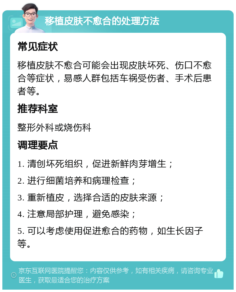 移植皮肤不愈合的处理方法 常见症状 移植皮肤不愈合可能会出现皮肤坏死、伤口不愈合等症状，易感人群包括车祸受伤者、手术后患者等。 推荐科室 整形外科或烧伤科 调理要点 1. 清创坏死组织，促进新鲜肉芽增生； 2. 进行细菌培养和病理检查； 3. 重新植皮，选择合适的皮肤来源； 4. 注意局部护理，避免感染； 5. 可以考虑使用促进愈合的药物，如生长因子等。