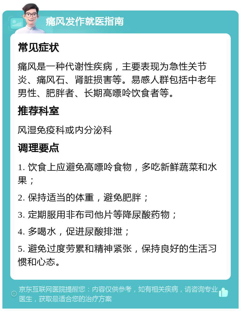 痛风发作就医指南 常见症状 痛风是一种代谢性疾病，主要表现为急性关节炎、痛风石、肾脏损害等。易感人群包括中老年男性、肥胖者、长期高嘌呤饮食者等。 推荐科室 风湿免疫科或内分泌科 调理要点 1. 饮食上应避免高嘌呤食物，多吃新鲜蔬菜和水果； 2. 保持适当的体重，避免肥胖； 3. 定期服用非布司他片等降尿酸药物； 4. 多喝水，促进尿酸排泄； 5. 避免过度劳累和精神紧张，保持良好的生活习惯和心态。