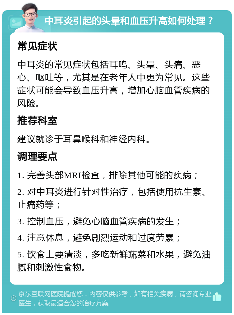 中耳炎引起的头晕和血压升高如何处理？ 常见症状 中耳炎的常见症状包括耳鸣、头晕、头痛、恶心、呕吐等，尤其是在老年人中更为常见。这些症状可能会导致血压升高，增加心脑血管疾病的风险。 推荐科室 建议就诊于耳鼻喉科和神经内科。 调理要点 1. 完善头部MRI检查，排除其他可能的疾病； 2. 对中耳炎进行针对性治疗，包括使用抗生素、止痛药等； 3. 控制血压，避免心脑血管疾病的发生； 4. 注意休息，避免剧烈运动和过度劳累； 5. 饮食上要清淡，多吃新鲜蔬菜和水果，避免油腻和刺激性食物。