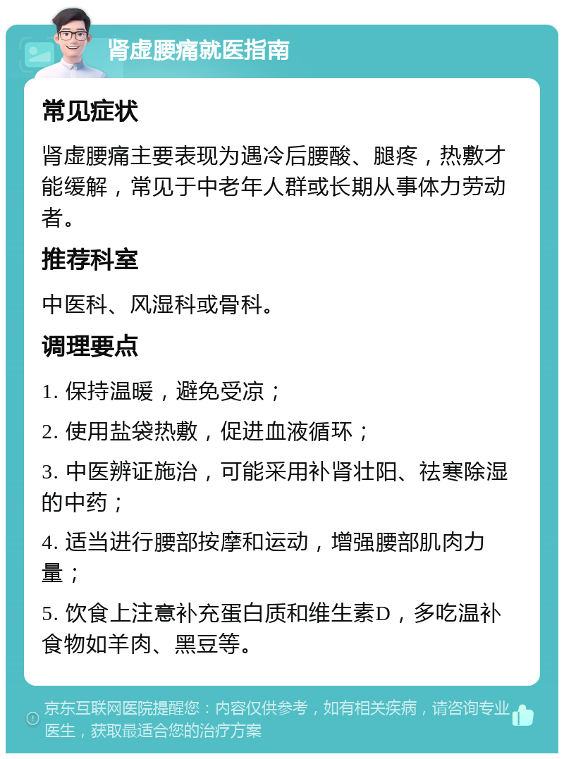 肾虚腰痛就医指南 常见症状 肾虚腰痛主要表现为遇冷后腰酸、腿疼，热敷才能缓解，常见于中老年人群或长期从事体力劳动者。 推荐科室 中医科、风湿科或骨科。 调理要点 1. 保持温暖，避免受凉； 2. 使用盐袋热敷，促进血液循环； 3. 中医辨证施治，可能采用补肾壮阳、祛寒除湿的中药； 4. 适当进行腰部按摩和运动，增强腰部肌肉力量； 5. 饮食上注意补充蛋白质和维生素D，多吃温补食物如羊肉、黑豆等。