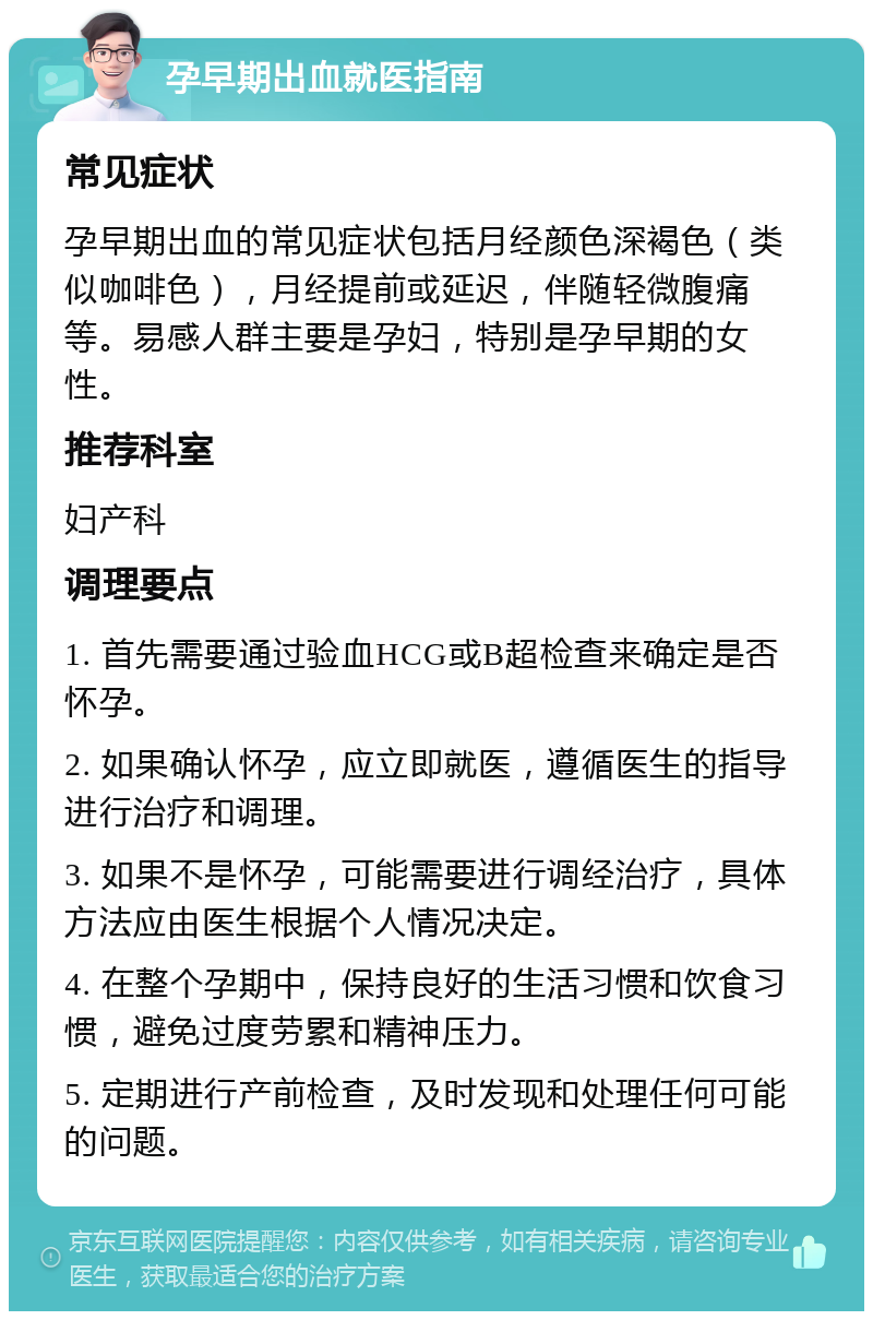 孕早期出血就医指南 常见症状 孕早期出血的常见症状包括月经颜色深褐色（类似咖啡色），月经提前或延迟，伴随轻微腹痛等。易感人群主要是孕妇，特别是孕早期的女性。 推荐科室 妇产科 调理要点 1. 首先需要通过验血HCG或B超检查来确定是否怀孕。 2. 如果确认怀孕，应立即就医，遵循医生的指导进行治疗和调理。 3. 如果不是怀孕，可能需要进行调经治疗，具体方法应由医生根据个人情况决定。 4. 在整个孕期中，保持良好的生活习惯和饮食习惯，避免过度劳累和精神压力。 5. 定期进行产前检查，及时发现和处理任何可能的问题。