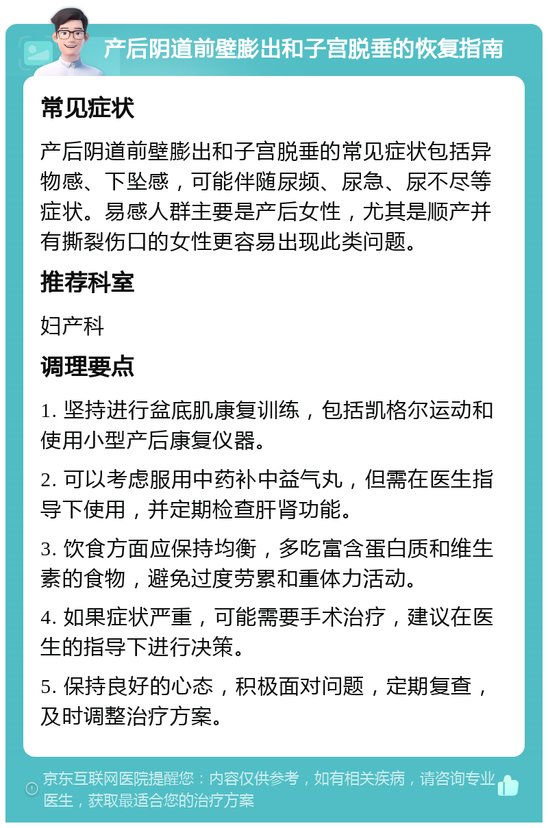 产后阴道前壁膨出和子宫脱垂的恢复指南 常见症状 产后阴道前壁膨出和子宫脱垂的常见症状包括异物感、下坠感，可能伴随尿频、尿急、尿不尽等症状。易感人群主要是产后女性，尤其是顺产并有撕裂伤口的女性更容易出现此类问题。 推荐科室 妇产科 调理要点 1. 坚持进行盆底肌康复训练，包括凯格尔运动和使用小型产后康复仪器。 2. 可以考虑服用中药补中益气丸，但需在医生指导下使用，并定期检查肝肾功能。 3. 饮食方面应保持均衡，多吃富含蛋白质和维生素的食物，避免过度劳累和重体力活动。 4. 如果症状严重，可能需要手术治疗，建议在医生的指导下进行决策。 5. 保持良好的心态，积极面对问题，定期复查，及时调整治疗方案。