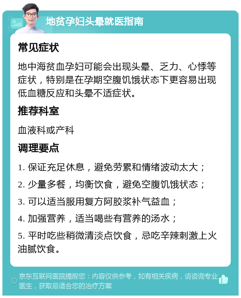 地贫孕妇头晕就医指南 常见症状 地中海贫血孕妇可能会出现头晕、乏力、心悸等症状，特别是在孕期空腹饥饿状态下更容易出现低血糖反应和头晕不适症状。 推荐科室 血液科或产科 调理要点 1. 保证充足休息，避免劳累和情绪波动太大； 2. 少量多餐，均衡饮食，避免空腹饥饿状态； 3. 可以适当服用复方阿胶浆补气益血； 4. 加强营养，适当喝些有营养的汤水； 5. 平时吃些稍微清淡点饮食，忌吃辛辣刺激上火油腻饮食。