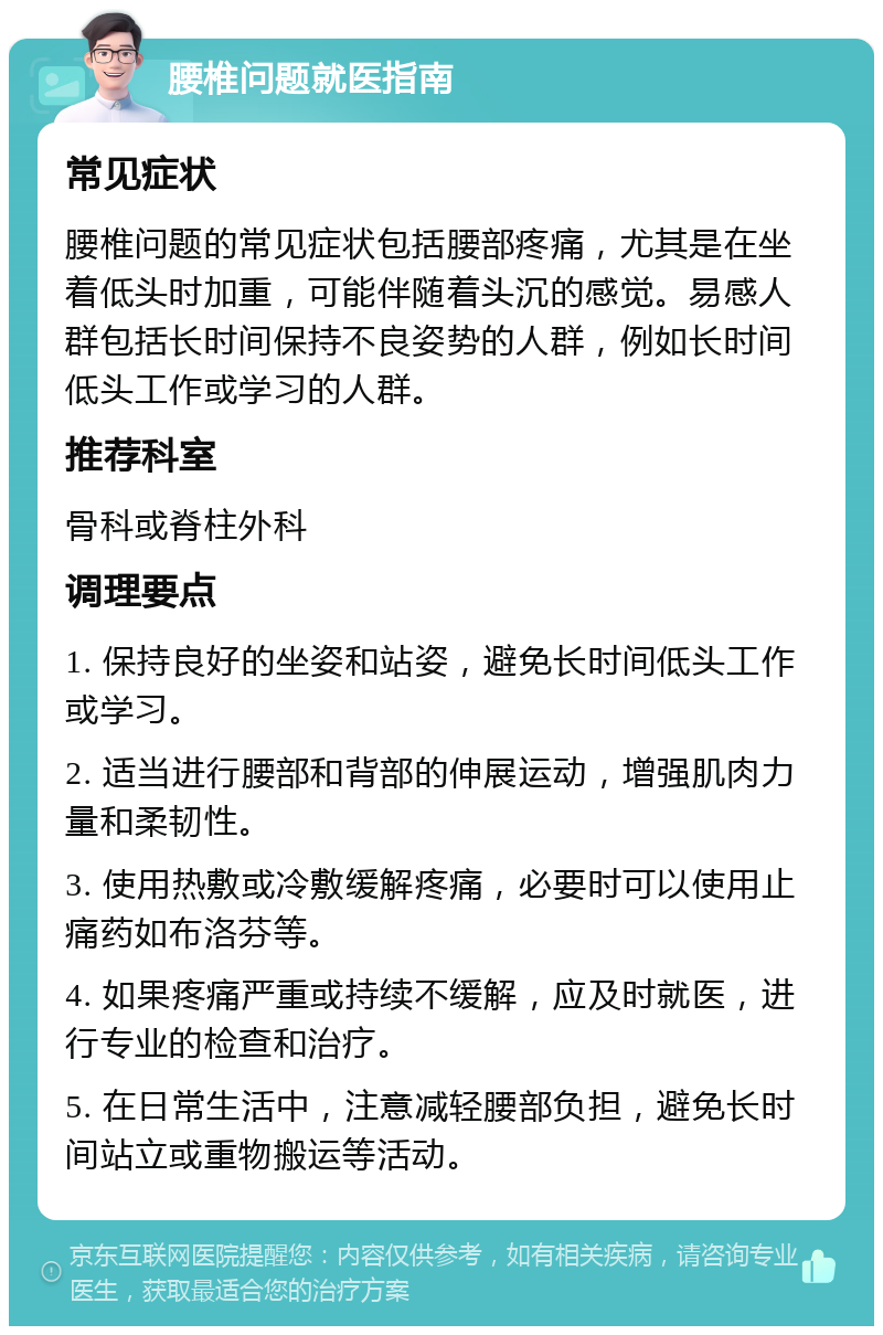 腰椎问题就医指南 常见症状 腰椎问题的常见症状包括腰部疼痛，尤其是在坐着低头时加重，可能伴随着头沉的感觉。易感人群包括长时间保持不良姿势的人群，例如长时间低头工作或学习的人群。 推荐科室 骨科或脊柱外科 调理要点 1. 保持良好的坐姿和站姿，避免长时间低头工作或学习。 2. 适当进行腰部和背部的伸展运动，增强肌肉力量和柔韧性。 3. 使用热敷或冷敷缓解疼痛，必要时可以使用止痛药如布洛芬等。 4. 如果疼痛严重或持续不缓解，应及时就医，进行专业的检查和治疗。 5. 在日常生活中，注意减轻腰部负担，避免长时间站立或重物搬运等活动。