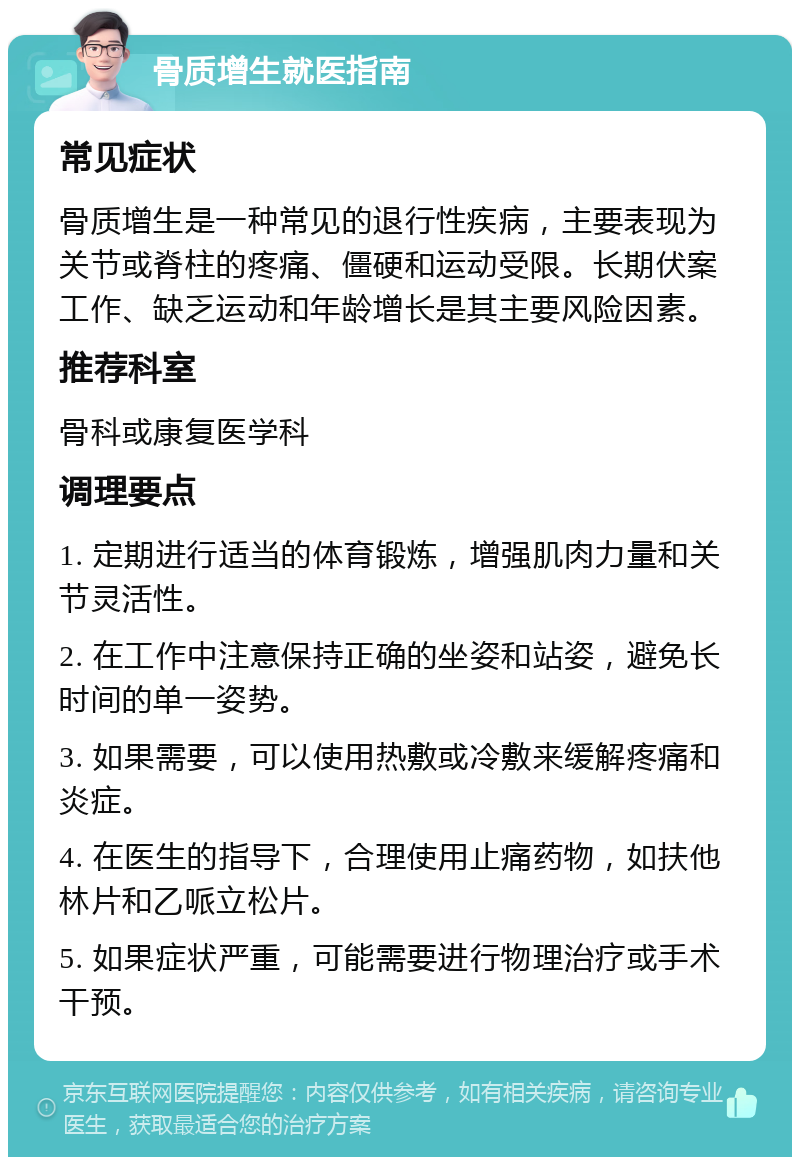 骨质增生就医指南 常见症状 骨质增生是一种常见的退行性疾病，主要表现为关节或脊柱的疼痛、僵硬和运动受限。长期伏案工作、缺乏运动和年龄增长是其主要风险因素。 推荐科室 骨科或康复医学科 调理要点 1. 定期进行适当的体育锻炼，增强肌肉力量和关节灵活性。 2. 在工作中注意保持正确的坐姿和站姿，避免长时间的单一姿势。 3. 如果需要，可以使用热敷或冷敷来缓解疼痛和炎症。 4. 在医生的指导下，合理使用止痛药物，如扶他林片和乙哌立松片。 5. 如果症状严重，可能需要进行物理治疗或手术干预。