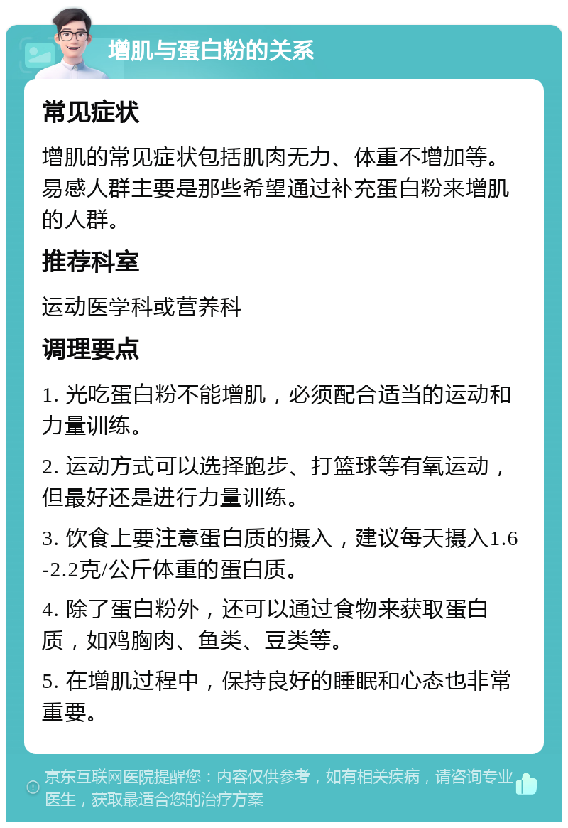 增肌与蛋白粉的关系 常见症状 增肌的常见症状包括肌肉无力、体重不增加等。易感人群主要是那些希望通过补充蛋白粉来增肌的人群。 推荐科室 运动医学科或营养科 调理要点 1. 光吃蛋白粉不能增肌，必须配合适当的运动和力量训练。 2. 运动方式可以选择跑步、打篮球等有氧运动，但最好还是进行力量训练。 3. 饮食上要注意蛋白质的摄入，建议每天摄入1.6-2.2克/公斤体重的蛋白质。 4. 除了蛋白粉外，还可以通过食物来获取蛋白质，如鸡胸肉、鱼类、豆类等。 5. 在增肌过程中，保持良好的睡眠和心态也非常重要。