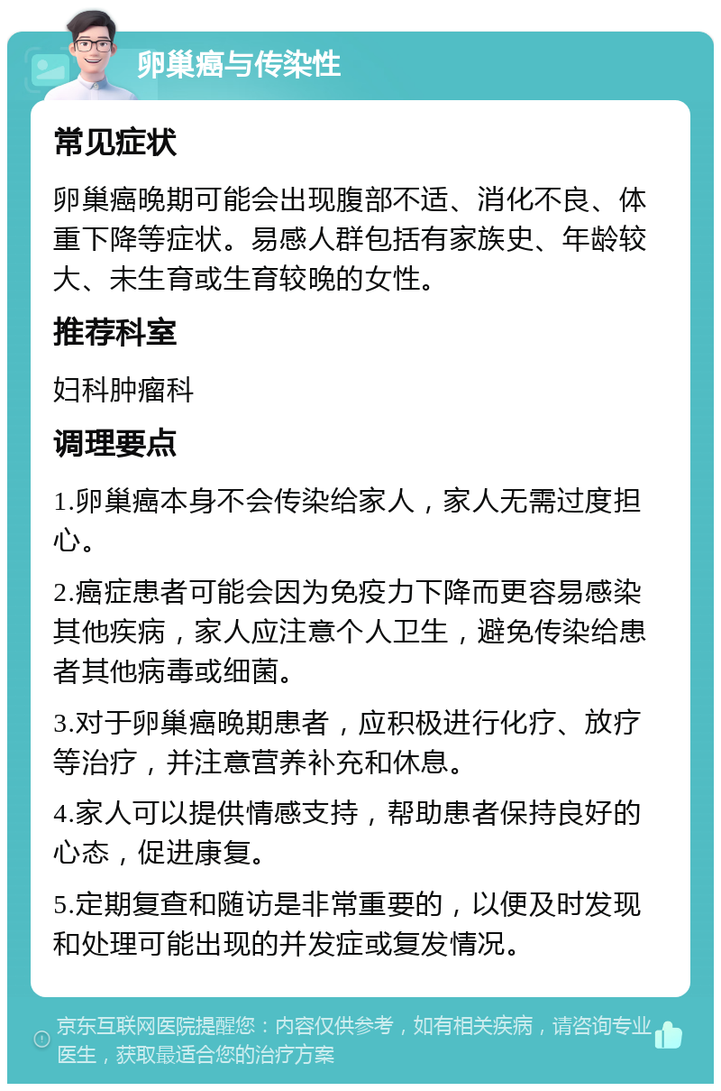 卵巢癌与传染性 常见症状 卵巢癌晚期可能会出现腹部不适、消化不良、体重下降等症状。易感人群包括有家族史、年龄较大、未生育或生育较晚的女性。 推荐科室 妇科肿瘤科 调理要点 1.卵巢癌本身不会传染给家人，家人无需过度担心。 2.癌症患者可能会因为免疫力下降而更容易感染其他疾病，家人应注意个人卫生，避免传染给患者其他病毒或细菌。 3.对于卵巢癌晚期患者，应积极进行化疗、放疗等治疗，并注意营养补充和休息。 4.家人可以提供情感支持，帮助患者保持良好的心态，促进康复。 5.定期复查和随访是非常重要的，以便及时发现和处理可能出现的并发症或复发情况。