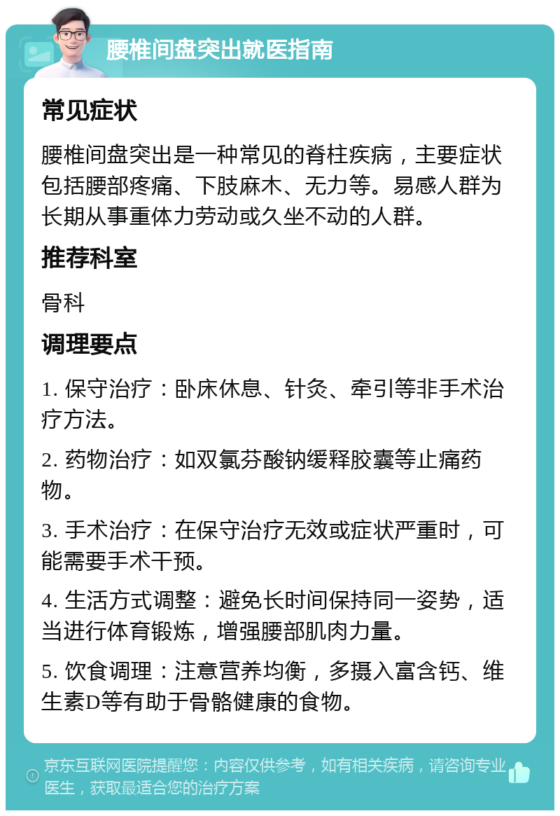 腰椎间盘突出就医指南 常见症状 腰椎间盘突出是一种常见的脊柱疾病，主要症状包括腰部疼痛、下肢麻木、无力等。易感人群为长期从事重体力劳动或久坐不动的人群。 推荐科室 骨科 调理要点 1. 保守治疗：卧床休息、针灸、牵引等非手术治疗方法。 2. 药物治疗：如双氯芬酸钠缓释胶囊等止痛药物。 3. 手术治疗：在保守治疗无效或症状严重时，可能需要手术干预。 4. 生活方式调整：避免长时间保持同一姿势，适当进行体育锻炼，增强腰部肌肉力量。 5. 饮食调理：注意营养均衡，多摄入富含钙、维生素D等有助于骨骼健康的食物。