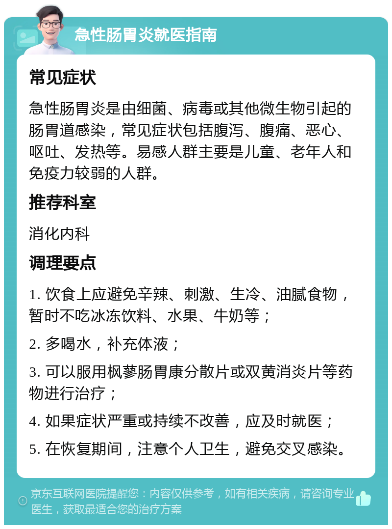 急性肠胃炎就医指南 常见症状 急性肠胃炎是由细菌、病毒或其他微生物引起的肠胃道感染，常见症状包括腹泻、腹痛、恶心、呕吐、发热等。易感人群主要是儿童、老年人和免疫力较弱的人群。 推荐科室 消化内科 调理要点 1. 饮食上应避免辛辣、刺激、生冷、油腻食物，暂时不吃冰冻饮料、水果、牛奶等； 2. 多喝水，补充体液； 3. 可以服用枫蓼肠胃康分散片或双黄消炎片等药物进行治疗； 4. 如果症状严重或持续不改善，应及时就医； 5. 在恢复期间，注意个人卫生，避免交叉感染。