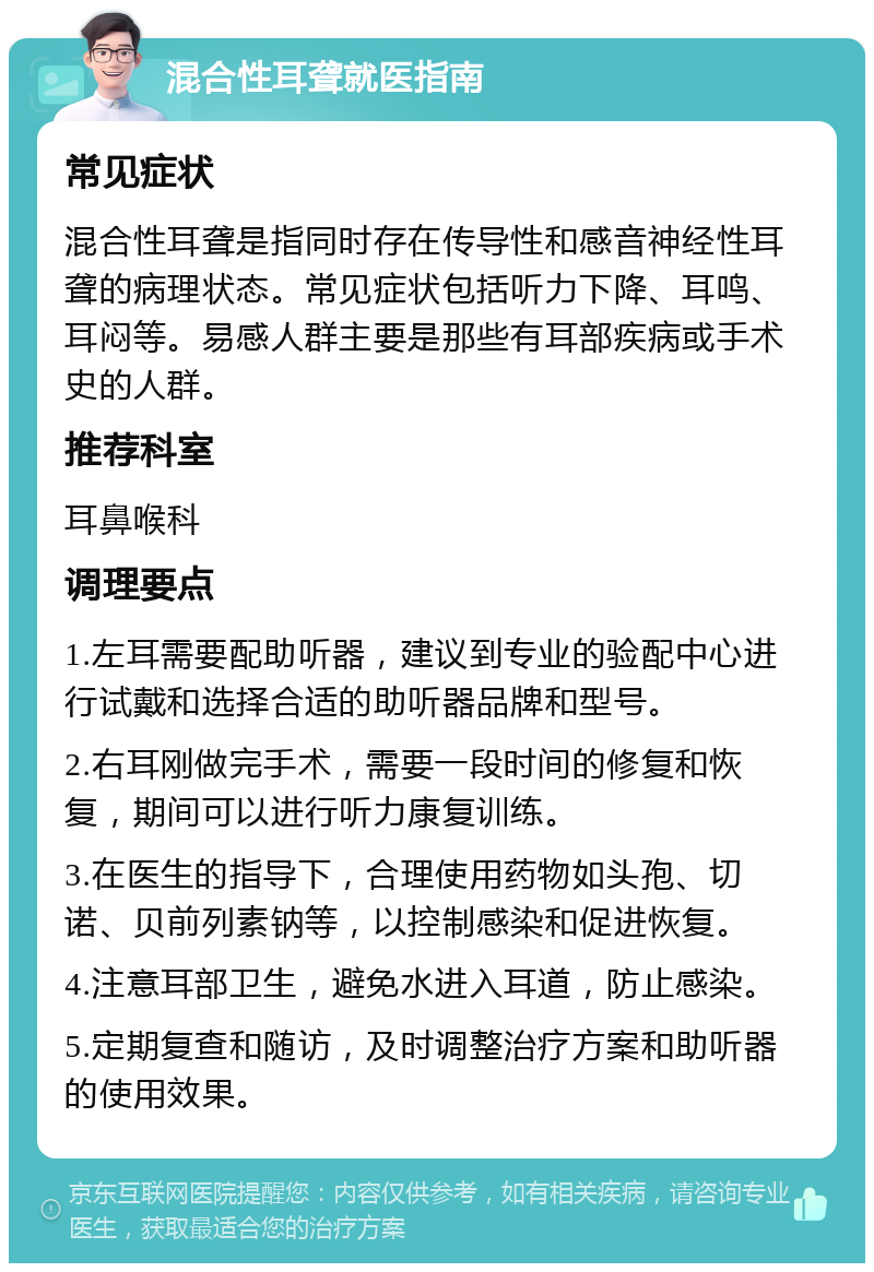 混合性耳聋就医指南 常见症状 混合性耳聋是指同时存在传导性和感音神经性耳聋的病理状态。常见症状包括听力下降、耳鸣、耳闷等。易感人群主要是那些有耳部疾病或手术史的人群。 推荐科室 耳鼻喉科 调理要点 1.左耳需要配助听器，建议到专业的验配中心进行试戴和选择合适的助听器品牌和型号。 2.右耳刚做完手术，需要一段时间的修复和恢复，期间可以进行听力康复训练。 3.在医生的指导下，合理使用药物如头孢、切诺、贝前列素钠等，以控制感染和促进恢复。 4.注意耳部卫生，避免水进入耳道，防止感染。 5.定期复查和随访，及时调整治疗方案和助听器的使用效果。