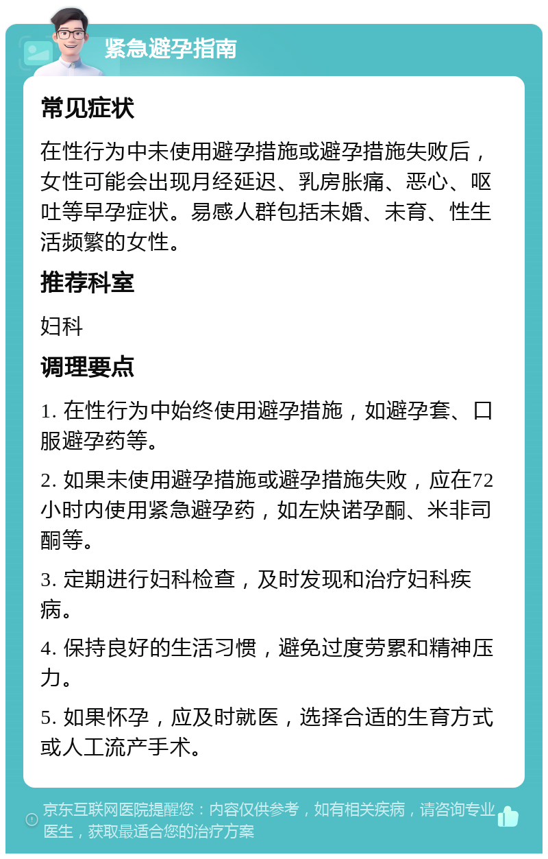 紧急避孕指南 常见症状 在性行为中未使用避孕措施或避孕措施失败后，女性可能会出现月经延迟、乳房胀痛、恶心、呕吐等早孕症状。易感人群包括未婚、未育、性生活频繁的女性。 推荐科室 妇科 调理要点 1. 在性行为中始终使用避孕措施，如避孕套、口服避孕药等。 2. 如果未使用避孕措施或避孕措施失败，应在72小时内使用紧急避孕药，如左炔诺孕酮、米非司酮等。 3. 定期进行妇科检查，及时发现和治疗妇科疾病。 4. 保持良好的生活习惯，避免过度劳累和精神压力。 5. 如果怀孕，应及时就医，选择合适的生育方式或人工流产手术。