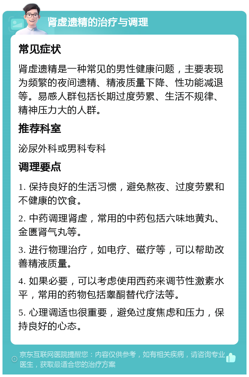 肾虚遗精的治疗与调理 常见症状 肾虚遗精是一种常见的男性健康问题，主要表现为频繁的夜间遗精、精液质量下降、性功能减退等。易感人群包括长期过度劳累、生活不规律、精神压力大的人群。 推荐科室 泌尿外科或男科专科 调理要点 1. 保持良好的生活习惯，避免熬夜、过度劳累和不健康的饮食。 2. 中药调理肾虚，常用的中药包括六味地黄丸、金匮肾气丸等。 3. 进行物理治疗，如电疗、磁疗等，可以帮助改善精液质量。 4. 如果必要，可以考虑使用西药来调节性激素水平，常用的药物包括睾酮替代疗法等。 5. 心理调适也很重要，避免过度焦虑和压力，保持良好的心态。