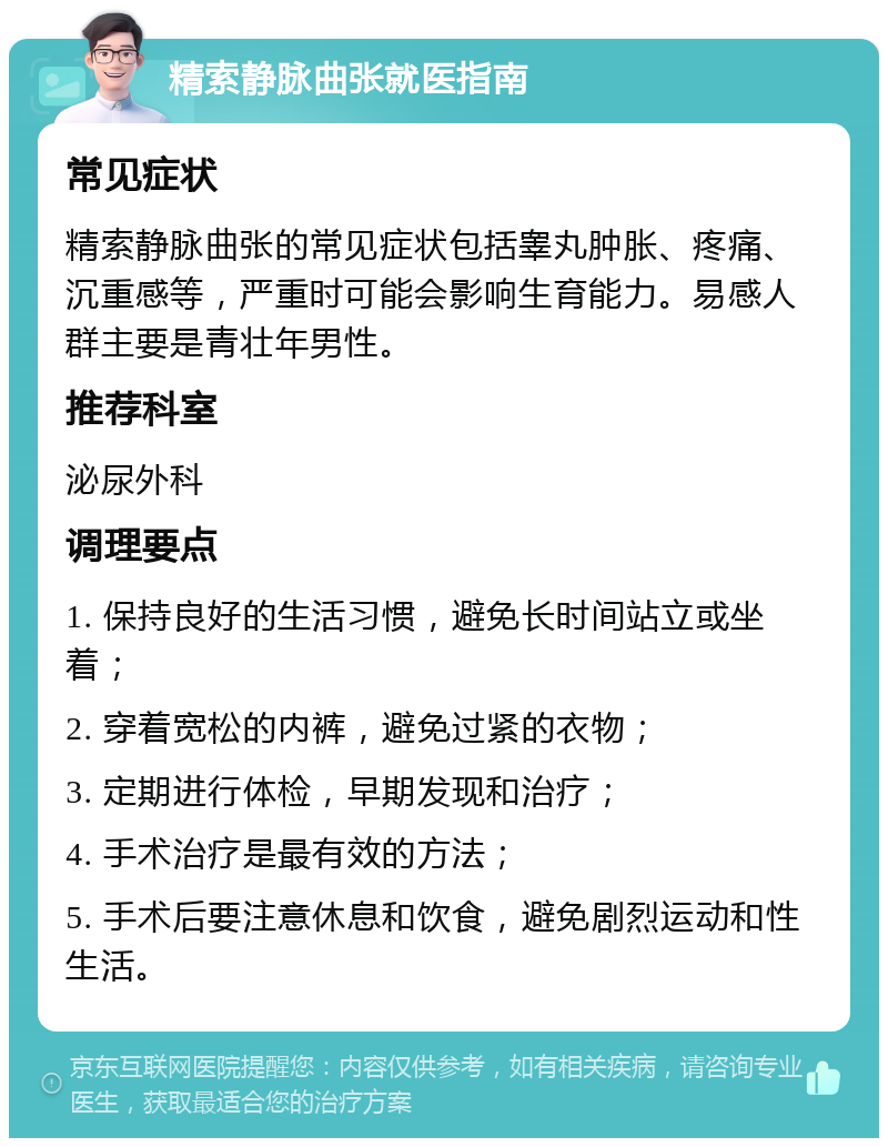 精索静脉曲张就医指南 常见症状 精索静脉曲张的常见症状包括睾丸肿胀、疼痛、沉重感等，严重时可能会影响生育能力。易感人群主要是青壮年男性。 推荐科室 泌尿外科 调理要点 1. 保持良好的生活习惯，避免长时间站立或坐着； 2. 穿着宽松的内裤，避免过紧的衣物； 3. 定期进行体检，早期发现和治疗； 4. 手术治疗是最有效的方法； 5. 手术后要注意休息和饮食，避免剧烈运动和性生活。