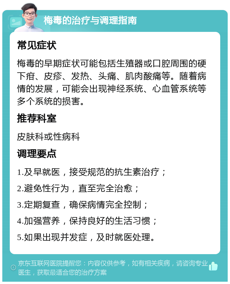 梅毒的治疗与调理指南 常见症状 梅毒的早期症状可能包括生殖器或口腔周围的硬下疳、皮疹、发热、头痛、肌肉酸痛等。随着病情的发展，可能会出现神经系统、心血管系统等多个系统的损害。 推荐科室 皮肤科或性病科 调理要点 1.及早就医，接受规范的抗生素治疗； 2.避免性行为，直至完全治愈； 3.定期复查，确保病情完全控制； 4.加强营养，保持良好的生活习惯； 5.如果出现并发症，及时就医处理。