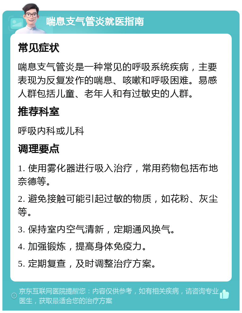 喘息支气管炎就医指南 常见症状 喘息支气管炎是一种常见的呼吸系统疾病，主要表现为反复发作的喘息、咳嗽和呼吸困难。易感人群包括儿童、老年人和有过敏史的人群。 推荐科室 呼吸内科或儿科 调理要点 1. 使用雾化器进行吸入治疗，常用药物包括布地奈德等。 2. 避免接触可能引起过敏的物质，如花粉、灰尘等。 3. 保持室内空气清新，定期通风换气。 4. 加强锻炼，提高身体免疫力。 5. 定期复查，及时调整治疗方案。