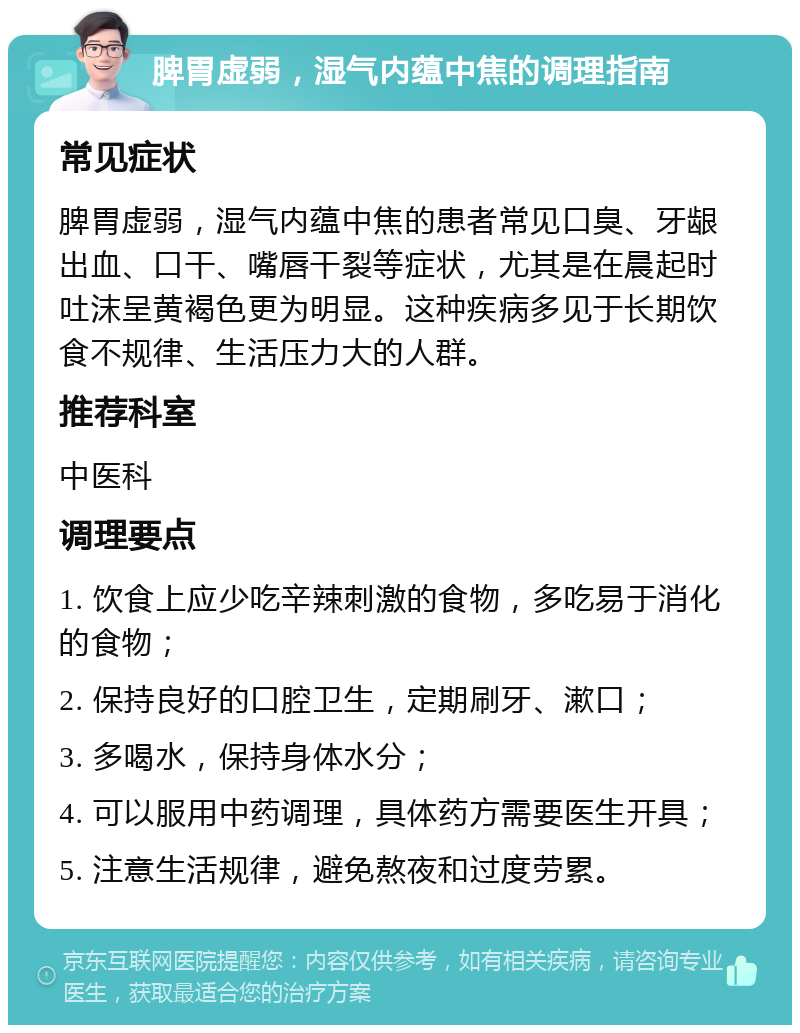 脾胃虚弱，湿气内蕴中焦的调理指南 常见症状 脾胃虚弱，湿气内蕴中焦的患者常见口臭、牙龈出血、口干、嘴唇干裂等症状，尤其是在晨起时吐沫呈黄褐色更为明显。这种疾病多见于长期饮食不规律、生活压力大的人群。 推荐科室 中医科 调理要点 1. 饮食上应少吃辛辣刺激的食物，多吃易于消化的食物； 2. 保持良好的口腔卫生，定期刷牙、漱口； 3. 多喝水，保持身体水分； 4. 可以服用中药调理，具体药方需要医生开具； 5. 注意生活规律，避免熬夜和过度劳累。