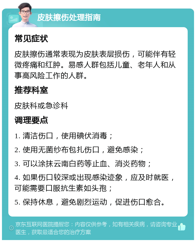 皮肤擦伤处理指南 常见症状 皮肤擦伤通常表现为皮肤表层损伤，可能伴有轻微疼痛和红肿。易感人群包括儿童、老年人和从事高风险工作的人群。 推荐科室 皮肤科或急诊科 调理要点 1. 清洁伤口，使用碘伏消毒； 2. 使用无菌纱布包扎伤口，避免感染； 3. 可以涂抹云南白药等止血、消炎药物； 4. 如果伤口较深或出现感染迹象，应及时就医，可能需要口服抗生素如头孢； 5. 保持休息，避免剧烈运动，促进伤口愈合。