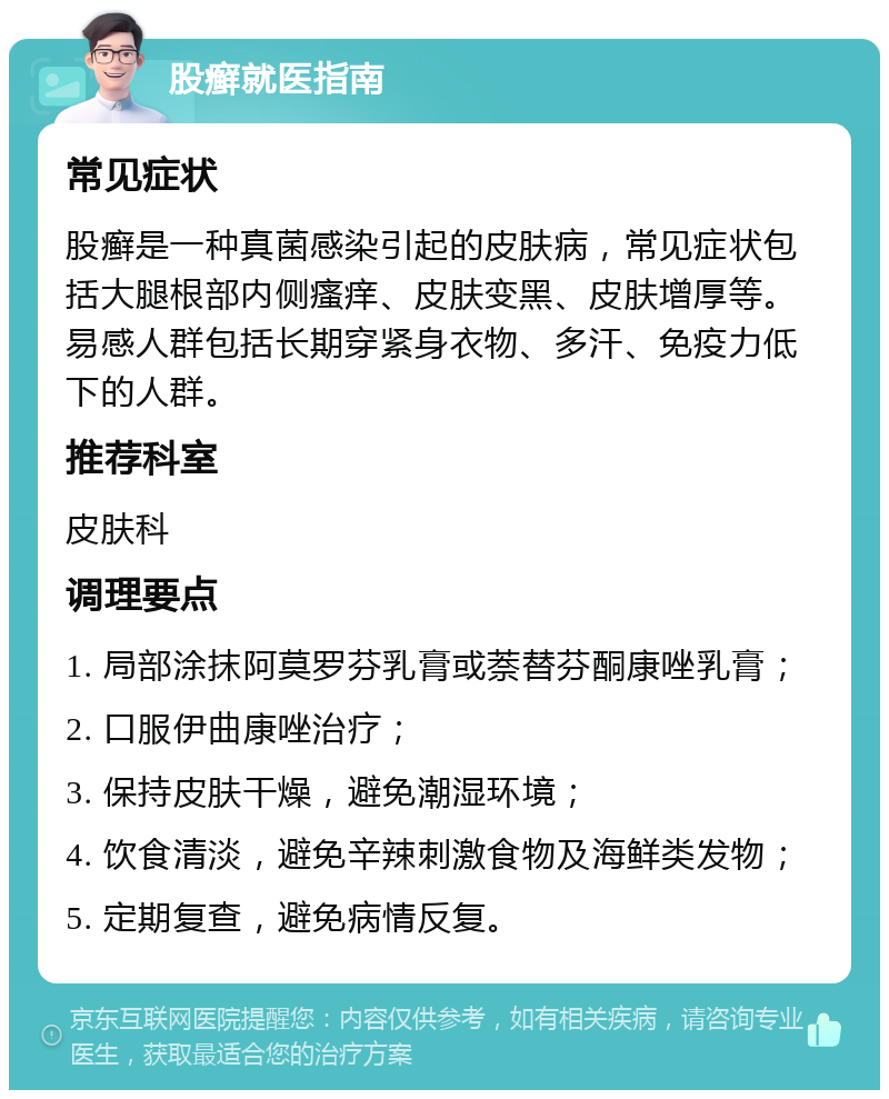 股癣就医指南 常见症状 股癣是一种真菌感染引起的皮肤病，常见症状包括大腿根部内侧瘙痒、皮肤变黑、皮肤增厚等。易感人群包括长期穿紧身衣物、多汗、免疫力低下的人群。 推荐科室 皮肤科 调理要点 1. 局部涂抹阿莫罗芬乳膏或萘替芬酮康唑乳膏； 2. 口服伊曲康唑治疗； 3. 保持皮肤干燥，避免潮湿环境； 4. 饮食清淡，避免辛辣刺激食物及海鲜类发物； 5. 定期复查，避免病情反复。