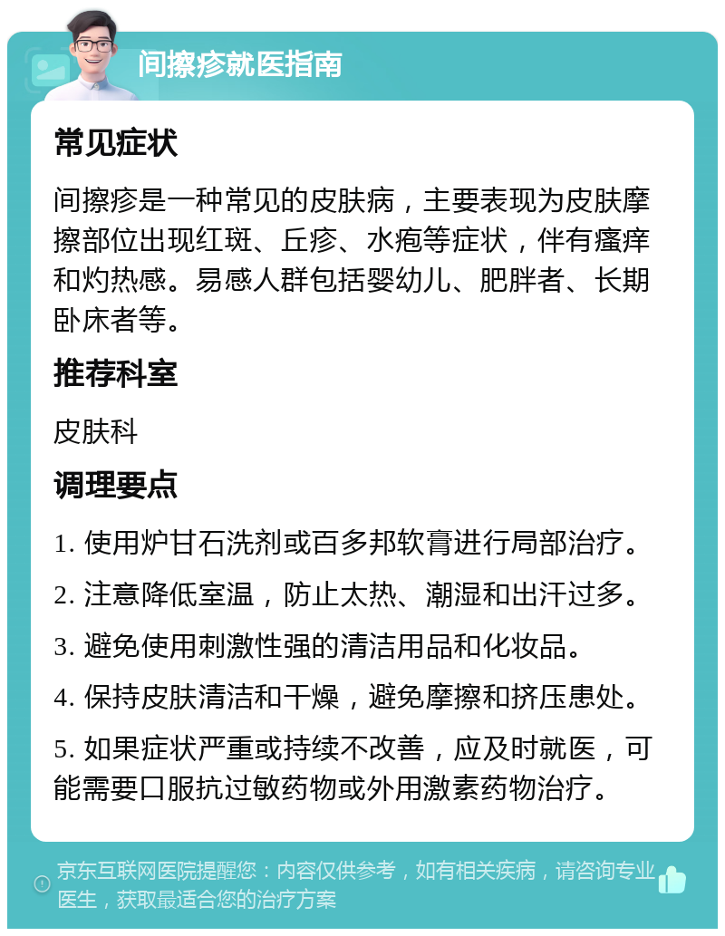 间擦疹就医指南 常见症状 间擦疹是一种常见的皮肤病，主要表现为皮肤摩擦部位出现红斑、丘疹、水疱等症状，伴有瘙痒和灼热感。易感人群包括婴幼儿、肥胖者、长期卧床者等。 推荐科室 皮肤科 调理要点 1. 使用炉甘石洗剂或百多邦软膏进行局部治疗。 2. 注意降低室温，防止太热、潮湿和出汗过多。 3. 避免使用刺激性强的清洁用品和化妆品。 4. 保持皮肤清洁和干燥，避免摩擦和挤压患处。 5. 如果症状严重或持续不改善，应及时就医，可能需要口服抗过敏药物或外用激素药物治疗。