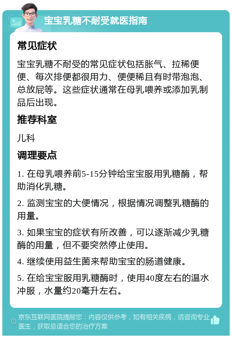 宝宝乳糖不耐受就医指南 常见症状 宝宝乳糖不耐受的常见症状包括胀气、拉稀便便、每次排便都很用力、便便稀且有时带泡泡、总放屁等。这些症状通常在母乳喂养或添加乳制品后出现。 推荐科室 儿科 调理要点 1. 在母乳喂养前5-15分钟给宝宝服用乳糖酶，帮助消化乳糖。 2. 监测宝宝的大便情况，根据情况调整乳糖酶的用量。 3. 如果宝宝的症状有所改善，可以逐渐减少乳糖酶的用量，但不要突然停止使用。 4. 继续使用益生菌来帮助宝宝的肠道健康。 5. 在给宝宝服用乳糖酶时，使用40度左右的温水冲服，水量约20毫升左右。