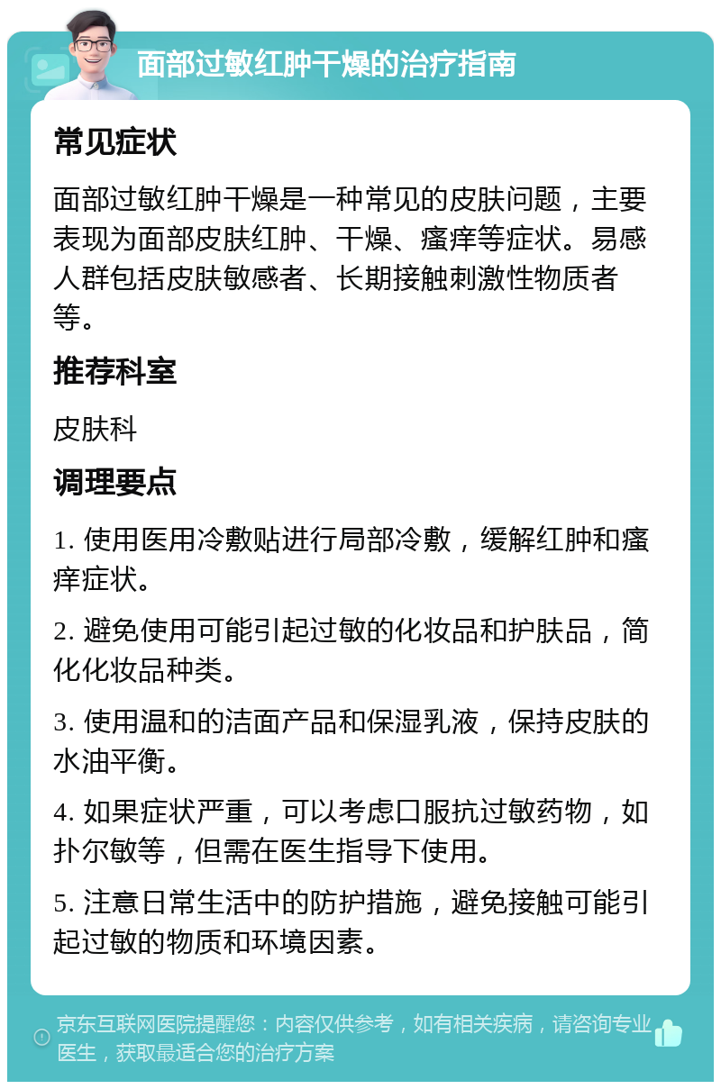 面部过敏红肿干燥的治疗指南 常见症状 面部过敏红肿干燥是一种常见的皮肤问题，主要表现为面部皮肤红肿、干燥、瘙痒等症状。易感人群包括皮肤敏感者、长期接触刺激性物质者等。 推荐科室 皮肤科 调理要点 1. 使用医用冷敷贴进行局部冷敷，缓解红肿和瘙痒症状。 2. 避免使用可能引起过敏的化妆品和护肤品，简化化妆品种类。 3. 使用温和的洁面产品和保湿乳液，保持皮肤的水油平衡。 4. 如果症状严重，可以考虑口服抗过敏药物，如扑尔敏等，但需在医生指导下使用。 5. 注意日常生活中的防护措施，避免接触可能引起过敏的物质和环境因素。