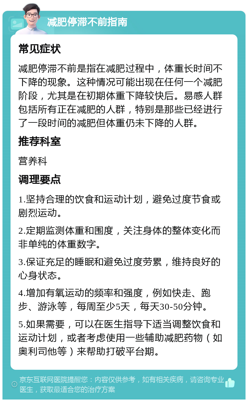 减肥停滞不前指南 常见症状 减肥停滞不前是指在减肥过程中，体重长时间不下降的现象。这种情况可能出现在任何一个减肥阶段，尤其是在初期体重下降较快后。易感人群包括所有正在减肥的人群，特别是那些已经进行了一段时间的减肥但体重仍未下降的人群。 推荐科室 营养科 调理要点 1.坚持合理的饮食和运动计划，避免过度节食或剧烈运动。 2.定期监测体重和围度，关注身体的整体变化而非单纯的体重数字。 3.保证充足的睡眠和避免过度劳累，维持良好的心身状态。 4.增加有氧运动的频率和强度，例如快走、跑步、游泳等，每周至少5天，每天30-50分钟。 5.如果需要，可以在医生指导下适当调整饮食和运动计划，或者考虑使用一些辅助减肥药物（如奥利司他等）来帮助打破平台期。