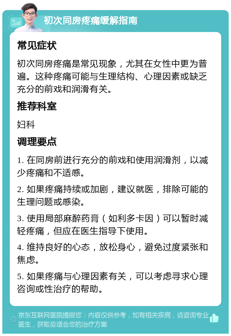 初次同房疼痛缓解指南 常见症状 初次同房疼痛是常见现象，尤其在女性中更为普遍。这种疼痛可能与生理结构、心理因素或缺乏充分的前戏和润滑有关。 推荐科室 妇科 调理要点 1. 在同房前进行充分的前戏和使用润滑剂，以减少疼痛和不适感。 2. 如果疼痛持续或加剧，建议就医，排除可能的生理问题或感染。 3. 使用局部麻醉药膏（如利多卡因）可以暂时减轻疼痛，但应在医生指导下使用。 4. 维持良好的心态，放松身心，避免过度紧张和焦虑。 5. 如果疼痛与心理因素有关，可以考虑寻求心理咨询或性治疗的帮助。