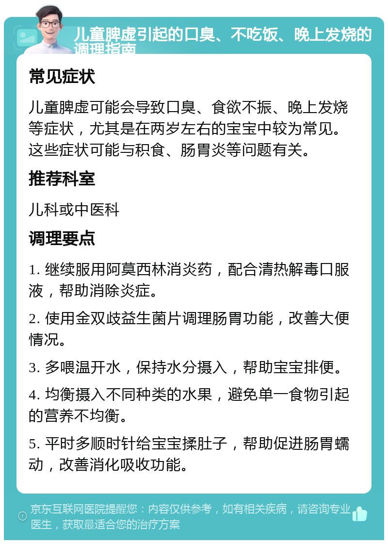 儿童脾虚引起的口臭、不吃饭、晚上发烧的调理指南 常见症状 儿童脾虚可能会导致口臭、食欲不振、晚上发烧等症状，尤其是在两岁左右的宝宝中较为常见。这些症状可能与积食、肠胃炎等问题有关。 推荐科室 儿科或中医科 调理要点 1. 继续服用阿莫西林消炎药，配合清热解毒口服液，帮助消除炎症。 2. 使用金双歧益生菌片调理肠胃功能，改善大便情况。 3. 多喂温开水，保持水分摄入，帮助宝宝排便。 4. 均衡摄入不同种类的水果，避免单一食物引起的营养不均衡。 5. 平时多顺时针给宝宝揉肚子，帮助促进肠胃蠕动，改善消化吸收功能。