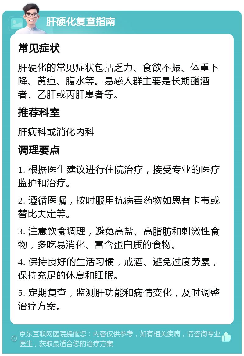 肝硬化复查指南 常见症状 肝硬化的常见症状包括乏力、食欲不振、体重下降、黄疸、腹水等。易感人群主要是长期酗酒者、乙肝或丙肝患者等。 推荐科室 肝病科或消化内科 调理要点 1. 根据医生建议进行住院治疗，接受专业的医疗监护和治疗。 2. 遵循医嘱，按时服用抗病毒药物如恩替卡韦或替比夫定等。 3. 注意饮食调理，避免高盐、高脂肪和刺激性食物，多吃易消化、富含蛋白质的食物。 4. 保持良好的生活习惯，戒酒、避免过度劳累，保持充足的休息和睡眠。 5. 定期复查，监测肝功能和病情变化，及时调整治疗方案。