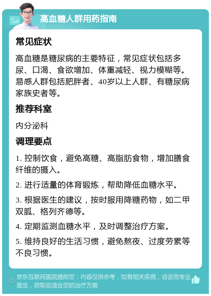 高血糖人群用药指南 常见症状 高血糖是糖尿病的主要特征，常见症状包括多尿、口渴、食欲增加、体重减轻、视力模糊等。易感人群包括肥胖者、40岁以上人群、有糖尿病家族史者等。 推荐科室 内分泌科 调理要点 1. 控制饮食，避免高糖、高脂肪食物，增加膳食纤维的摄入。 2. 进行适量的体育锻炼，帮助降低血糖水平。 3. 根据医生的建议，按时服用降糖药物，如二甲双胍、格列齐德等。 4. 定期监测血糖水平，及时调整治疗方案。 5. 维持良好的生活习惯，避免熬夜、过度劳累等不良习惯。