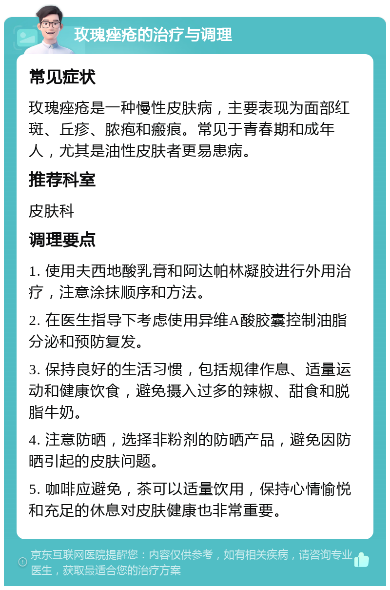 玫瑰痤疮的治疗与调理 常见症状 玫瑰痤疮是一种慢性皮肤病，主要表现为面部红斑、丘疹、脓疱和瘢痕。常见于青春期和成年人，尤其是油性皮肤者更易患病。 推荐科室 皮肤科 调理要点 1. 使用夫西地酸乳膏和阿达帕林凝胶进行外用治疗，注意涂抹顺序和方法。 2. 在医生指导下考虑使用异维A酸胶囊控制油脂分泌和预防复发。 3. 保持良好的生活习惯，包括规律作息、适量运动和健康饮食，避免摄入过多的辣椒、甜食和脱脂牛奶。 4. 注意防晒，选择非粉剂的防晒产品，避免因防晒引起的皮肤问题。 5. 咖啡应避免，茶可以适量饮用，保持心情愉悦和充足的休息对皮肤健康也非常重要。