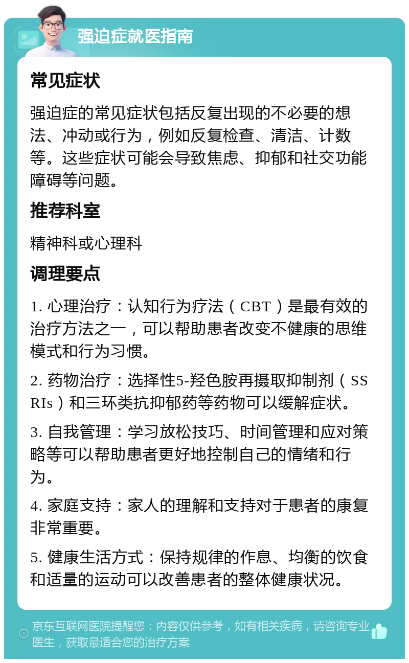 强迫症就医指南 常见症状 强迫症的常见症状包括反复出现的不必要的想法、冲动或行为，例如反复检查、清洁、计数等。这些症状可能会导致焦虑、抑郁和社交功能障碍等问题。 推荐科室 精神科或心理科 调理要点 1. 心理治疗：认知行为疗法（CBT）是最有效的治疗方法之一，可以帮助患者改变不健康的思维模式和行为习惯。 2. 药物治疗：选择性5-羟色胺再摄取抑制剂（SSRIs）和三环类抗抑郁药等药物可以缓解症状。 3. 自我管理：学习放松技巧、时间管理和应对策略等可以帮助患者更好地控制自己的情绪和行为。 4. 家庭支持：家人的理解和支持对于患者的康复非常重要。 5. 健康生活方式：保持规律的作息、均衡的饮食和适量的运动可以改善患者的整体健康状况。