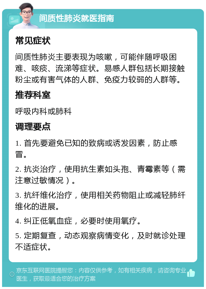 间质性肺炎就医指南 常见症状 间质性肺炎主要表现为咳嗽，可能伴随呼吸困难、咳痰、流涕等症状。易感人群包括长期接触粉尘或有害气体的人群、免疫力较弱的人群等。 推荐科室 呼吸内科或肺科 调理要点 1. 首先要避免已知的致病或诱发因素，防止感冒。 2. 抗炎治疗，使用抗生素如头孢、青霉素等（需注意过敏情况）。 3. 抗纤维化治疗，使用相关药物阻止或减轻肺纤维化的进展。 4. 纠正低氧血症，必要时使用氧疗。 5. 定期复查，动态观察病情变化，及时就诊处理不适症状。