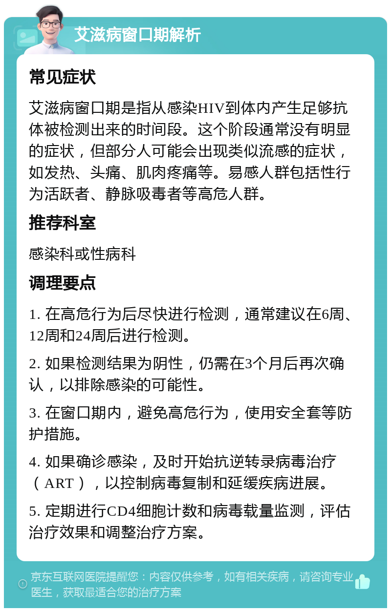 艾滋病窗口期解析 常见症状 艾滋病窗口期是指从感染HIV到体内产生足够抗体被检测出来的时间段。这个阶段通常没有明显的症状，但部分人可能会出现类似流感的症状，如发热、头痛、肌肉疼痛等。易感人群包括性行为活跃者、静脉吸毒者等高危人群。 推荐科室 感染科或性病科 调理要点 1. 在高危行为后尽快进行检测，通常建议在6周、12周和24周后进行检测。 2. 如果检测结果为阴性，仍需在3个月后再次确认，以排除感染的可能性。 3. 在窗口期内，避免高危行为，使用安全套等防护措施。 4. 如果确诊感染，及时开始抗逆转录病毒治疗（ART），以控制病毒复制和延缓疾病进展。 5. 定期进行CD4细胞计数和病毒载量监测，评估治疗效果和调整治疗方案。