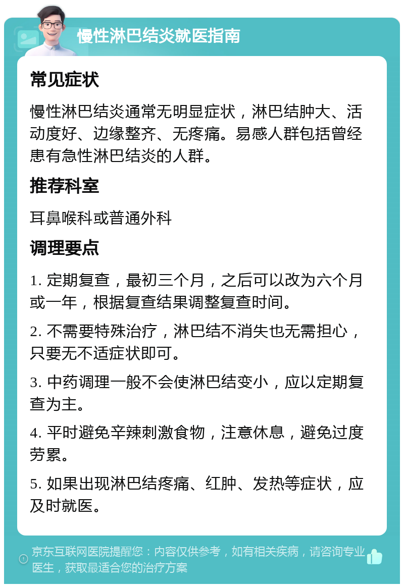 慢性淋巴结炎就医指南 常见症状 慢性淋巴结炎通常无明显症状，淋巴结肿大、活动度好、边缘整齐、无疼痛。易感人群包括曾经患有急性淋巴结炎的人群。 推荐科室 耳鼻喉科或普通外科 调理要点 1. 定期复查，最初三个月，之后可以改为六个月或一年，根据复查结果调整复查时间。 2. 不需要特殊治疗，淋巴结不消失也无需担心，只要无不适症状即可。 3. 中药调理一般不会使淋巴结变小，应以定期复查为主。 4. 平时避免辛辣刺激食物，注意休息，避免过度劳累。 5. 如果出现淋巴结疼痛、红肿、发热等症状，应及时就医。