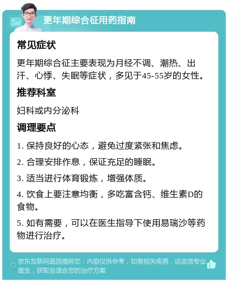 更年期综合征用药指南 常见症状 更年期综合征主要表现为月经不调、潮热、出汗、心悸、失眠等症状，多见于45-55岁的女性。 推荐科室 妇科或内分泌科 调理要点 1. 保持良好的心态，避免过度紧张和焦虑。 2. 合理安排作息，保证充足的睡眠。 3. 适当进行体育锻炼，增强体质。 4. 饮食上要注意均衡，多吃富含钙、维生素D的食物。 5. 如有需要，可以在医生指导下使用易瑞沙等药物进行治疗。