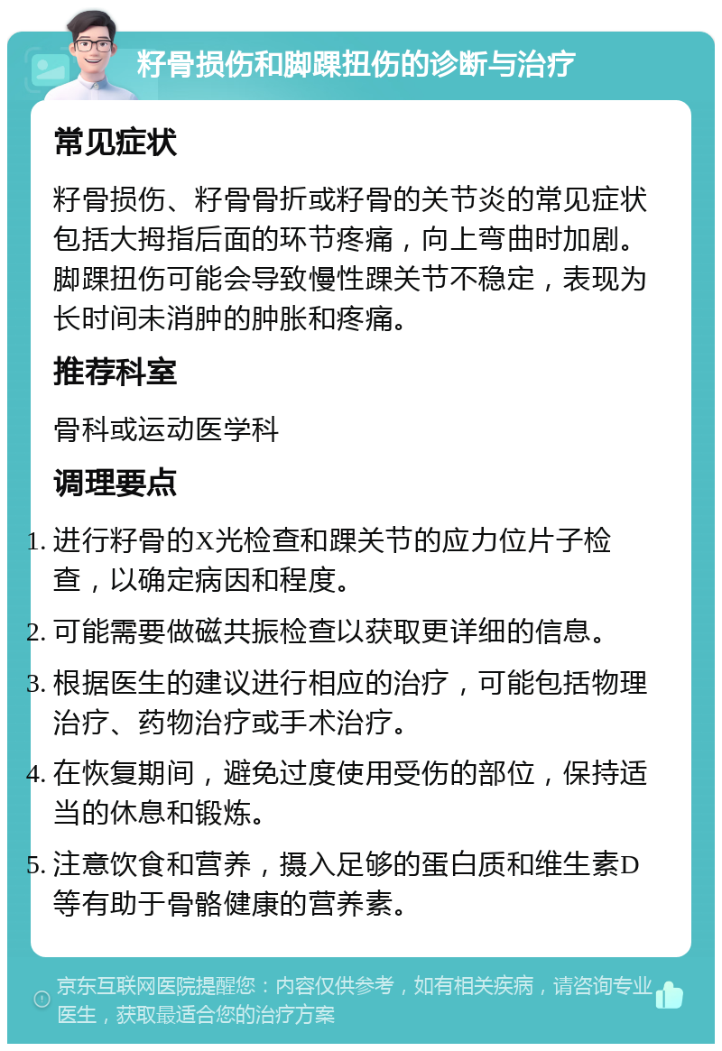 籽骨损伤和脚踝扭伤的诊断与治疗 常见症状 籽骨损伤、籽骨骨折或籽骨的关节炎的常见症状包括大拇指后面的环节疼痛，向上弯曲时加剧。脚踝扭伤可能会导致慢性踝关节不稳定，表现为长时间未消肿的肿胀和疼痛。 推荐科室 骨科或运动医学科 调理要点 进行籽骨的X光检查和踝关节的应力位片子检查，以确定病因和程度。 可能需要做磁共振检查以获取更详细的信息。 根据医生的建议进行相应的治疗，可能包括物理治疗、药物治疗或手术治疗。 在恢复期间，避免过度使用受伤的部位，保持适当的休息和锻炼。 注意饮食和营养，摄入足够的蛋白质和维生素D等有助于骨骼健康的营养素。