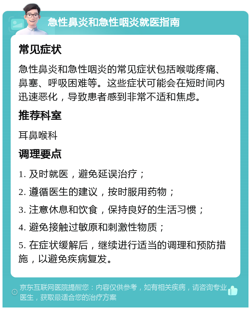 急性鼻炎和急性咽炎就医指南 常见症状 急性鼻炎和急性咽炎的常见症状包括喉咙疼痛、鼻塞、呼吸困难等。这些症状可能会在短时间内迅速恶化，导致患者感到非常不适和焦虑。 推荐科室 耳鼻喉科 调理要点 1. 及时就医，避免延误治疗； 2. 遵循医生的建议，按时服用药物； 3. 注意休息和饮食，保持良好的生活习惯； 4. 避免接触过敏原和刺激性物质； 5. 在症状缓解后，继续进行适当的调理和预防措施，以避免疾病复发。