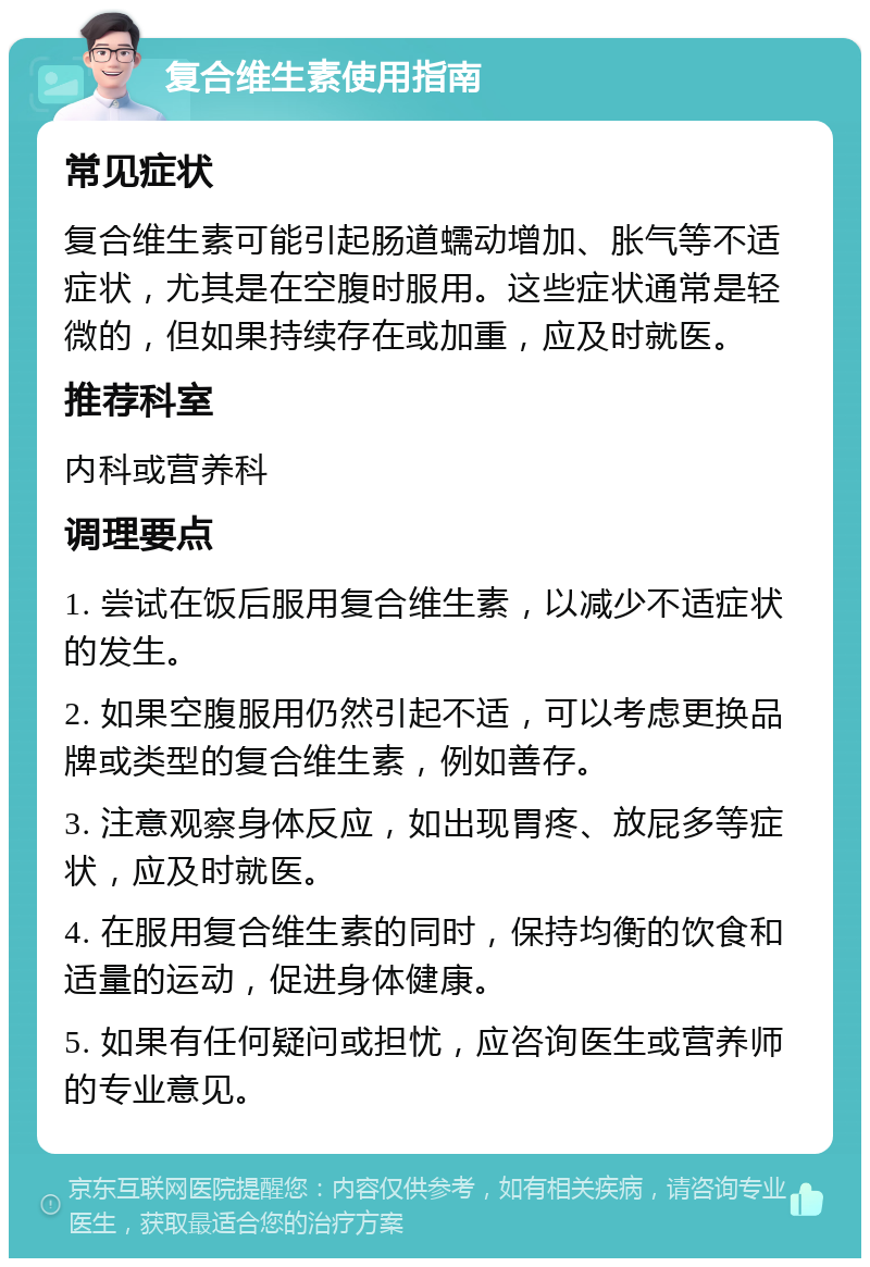 复合维生素使用指南 常见症状 复合维生素可能引起肠道蠕动增加、胀气等不适症状，尤其是在空腹时服用。这些症状通常是轻微的，但如果持续存在或加重，应及时就医。 推荐科室 内科或营养科 调理要点 1. 尝试在饭后服用复合维生素，以减少不适症状的发生。 2. 如果空腹服用仍然引起不适，可以考虑更换品牌或类型的复合维生素，例如善存。 3. 注意观察身体反应，如出现胃疼、放屁多等症状，应及时就医。 4. 在服用复合维生素的同时，保持均衡的饮食和适量的运动，促进身体健康。 5. 如果有任何疑问或担忧，应咨询医生或营养师的专业意见。