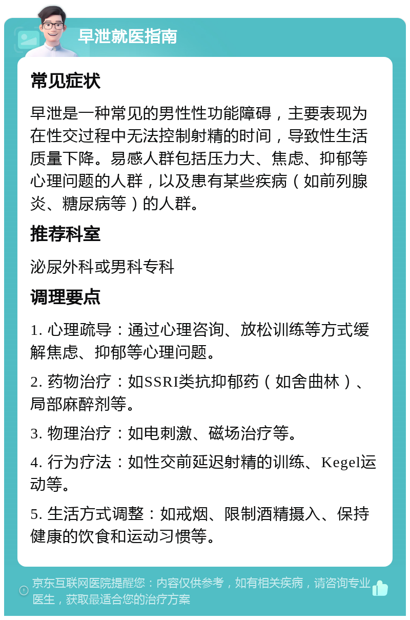 早泄就医指南 常见症状 早泄是一种常见的男性性功能障碍，主要表现为在性交过程中无法控制射精的时间，导致性生活质量下降。易感人群包括压力大、焦虑、抑郁等心理问题的人群，以及患有某些疾病（如前列腺炎、糖尿病等）的人群。 推荐科室 泌尿外科或男科专科 调理要点 1. 心理疏导：通过心理咨询、放松训练等方式缓解焦虑、抑郁等心理问题。 2. 药物治疗：如SSRI类抗抑郁药（如舍曲林）、局部麻醉剂等。 3. 物理治疗：如电刺激、磁场治疗等。 4. 行为疗法：如性交前延迟射精的训练、Kegel运动等。 5. 生活方式调整：如戒烟、限制酒精摄入、保持健康的饮食和运动习惯等。