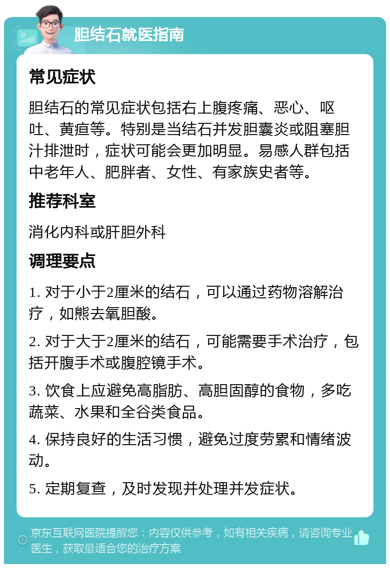 胆结石就医指南 常见症状 胆结石的常见症状包括右上腹疼痛、恶心、呕吐、黄疸等。特别是当结石并发胆囊炎或阻塞胆汁排泄时，症状可能会更加明显。易感人群包括中老年人、肥胖者、女性、有家族史者等。 推荐科室 消化内科或肝胆外科 调理要点 1. 对于小于2厘米的结石，可以通过药物溶解治疗，如熊去氧胆酸。 2. 对于大于2厘米的结石，可能需要手术治疗，包括开腹手术或腹腔镜手术。 3. 饮食上应避免高脂肪、高胆固醇的食物，多吃蔬菜、水果和全谷类食品。 4. 保持良好的生活习惯，避免过度劳累和情绪波动。 5. 定期复查，及时发现并处理并发症状。