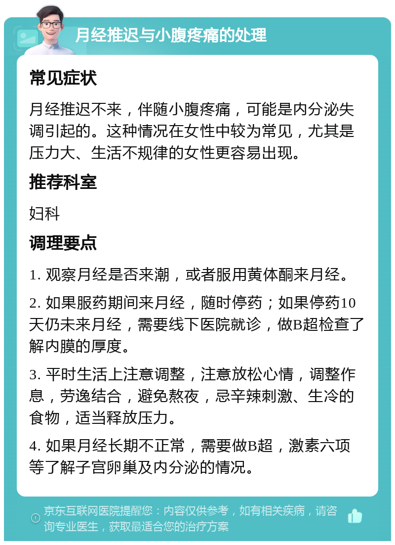 月经推迟与小腹疼痛的处理 常见症状 月经推迟不来，伴随小腹疼痛，可能是内分泌失调引起的。这种情况在女性中较为常见，尤其是压力大、生活不规律的女性更容易出现。 推荐科室 妇科 调理要点 1. 观察月经是否来潮，或者服用黄体酮来月经。 2. 如果服药期间来月经，随时停药；如果停药10天仍未来月经，需要线下医院就诊，做B超检查了解内膜的厚度。 3. 平时生活上注意调整，注意放松心情，调整作息，劳逸结合，避免熬夜，忌辛辣刺激、生冷的食物，适当释放压力。 4. 如果月经长期不正常，需要做B超，激素六项等了解子宫卵巢及内分泌的情况。